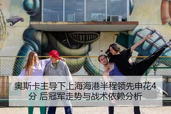 奥斯卡主导下上海海港半程领先申花4分 后冠军走势与战术依赖分析