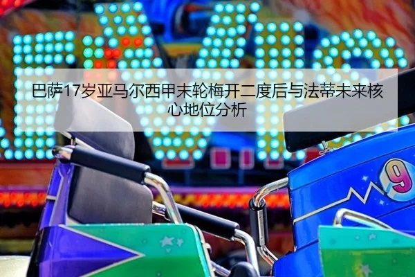 巴萨17岁亚马尔西甲末轮梅开二度后与法蒂未来核心地位分析