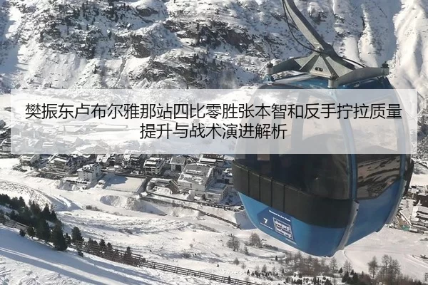 樊振东卢布尔雅那站四比零胜张本智和反手拧拉质量提升与战术演进解析