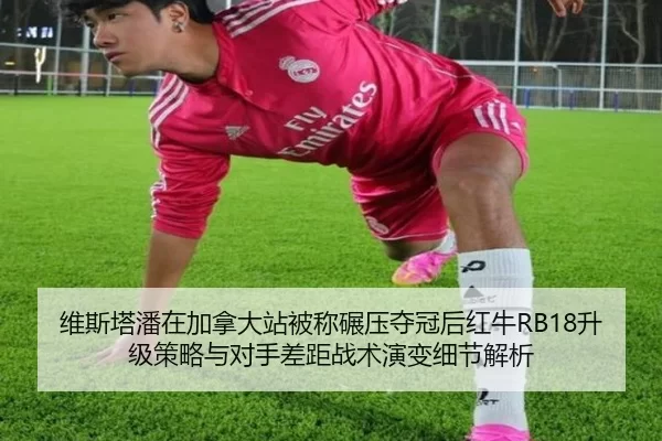 维斯塔潘在加拿大站被称碾压夺冠后红牛RB18升级策略与对手差距战术演变细节解析